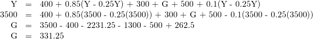 \begin{array}{rcl}\text{Y}& \text{=}& \text{400 + 0.85(Y - 0.25Y) + 300 + G + 500 + 0.1(Y - 0.25Y)}\\ \text{3500}& \text{=}& \text{400 + 0.85(3500 - 0.25(3500)) + 300 + G + 500 - 0.1(3500 - 0.25(3500))}\\ \text{G}& \text{=}& \text{3500 - 400 - 2231.25 - 1300 - 500 + 262.5}\\ \text{G}& \text{=}& \text{331.25}\end{array}